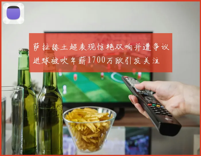 萨拉赫土超表现惊艳双响并遭争议进球被吹年薪1700万欧引发关注