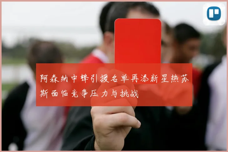 阿森纳中锋引援名单再添新星热苏斯面临竞争压力与挑战