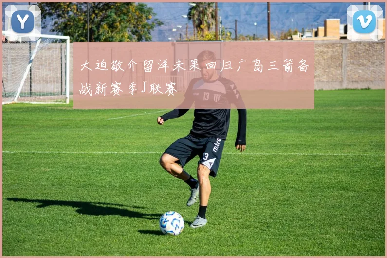 大迫敬介留洋未果回归广岛三箭备战新赛季J联赛