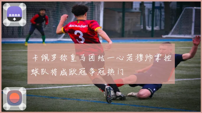 卡佩罗称皇马团结一心若穆帅掌控球队将成欧冠争冠热门
