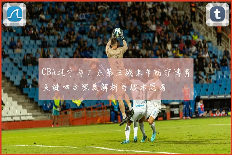 CBA辽宁与广东第三战末节防守博弈关键回合深度解析与战术思考