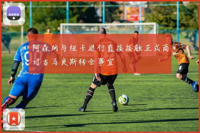 阿森纳与纽卡进行直接接触正式商讨吉马良斯转会事宜