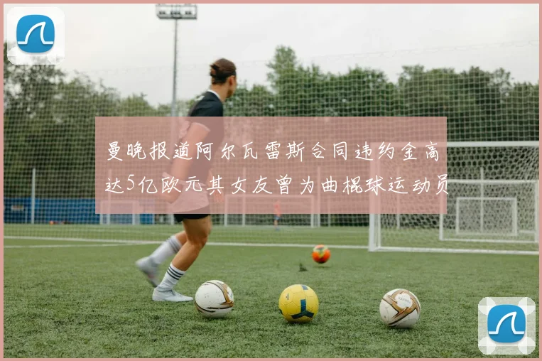 曼晚报道阿尔瓦雷斯合同违约金高达5亿欧元其女友曾为曲棍球运动员