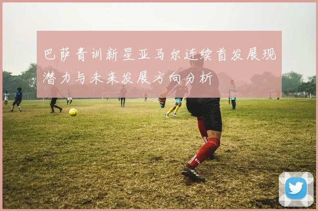 巴萨青训新星亚马尔连续首发展现潜力与未来发展方向分析
