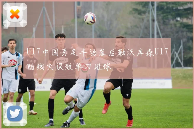 U17中国男足半场落后勒沃库森U17防线失误致单刀进球