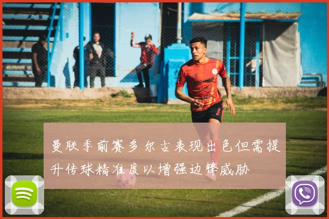 曼联季前赛多尔古表现出色但需提升传球精准度以增强边锋威胁