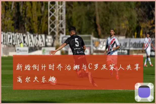 新婚倒计时乔治娜与C罗及家人共享高尔夫乐趣