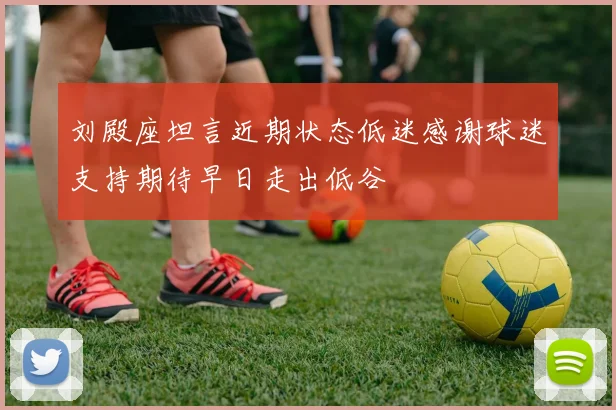 刘殿座坦言近期状态低迷感谢球迷支持期待早日走出低谷